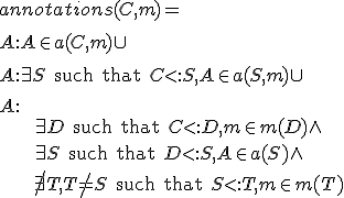 annotations(C,m) = \\\\<br />
\hspace{15mm}\\{ A : A \in a(C, m) \\} \cup \\\\<br />
\hspace{15mm}\\{ A : \exists S \text{ such that } C <: S, A \in a(S, m) \\} \cup \\\\
\hspace{15mm}\\{ A : \\\\
\hspace{30mm}\exists D \text{ such that } C <: D, m \in m(D) \wedge \\\\
\hspace{30mm}\exists S \text{ such that } D <: S, A \in a(S) \wedge \\\\
\hspace{30mm}\not\exists T, T \not = S \text{ such that } S <: T, m \in m(T) \\}